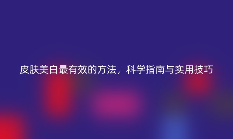 皮肤美白最有效的方法，科学指南与实用技巧