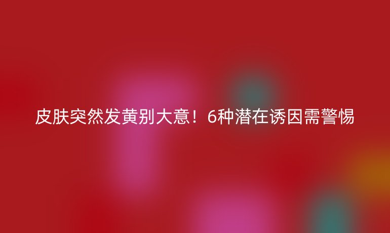 皮肤突然发黄别大意!6种潜在诱因需警惕