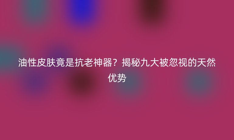油性皮肤竟是抗老神器?揭秘九大被忽视的天然优势