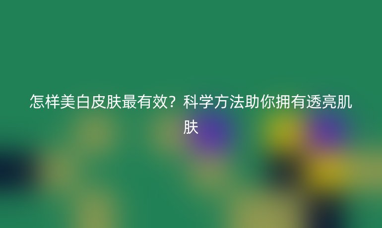 怎样美白皮肤最有效？科学方法助你拥有透亮肌肤