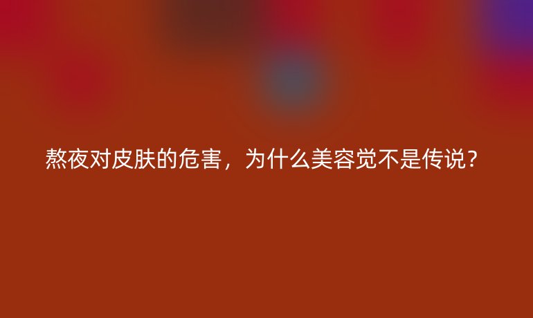 熬夜对皮肤的危害,为什么美容觉不是传说?