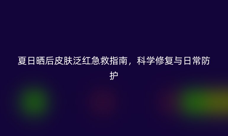 夏日晒后皮肤泛红急救指南,科学修复与日常防护