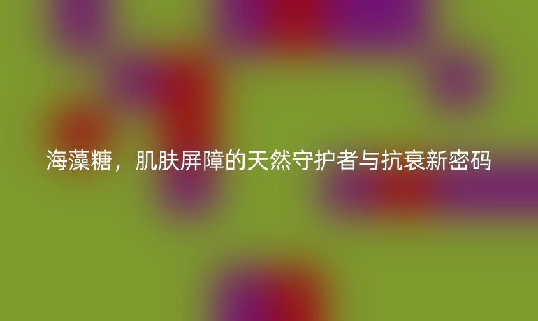 海藻糖,肌肤屏障的天然守护者与抗衰新密码