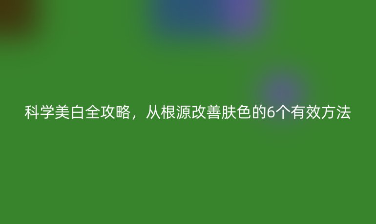 科学美白全攻略,从根源改善肤色的6个有效方法