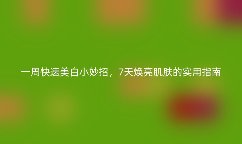 一周快速美白小妙招,7天焕亮肌肤的实用指南
