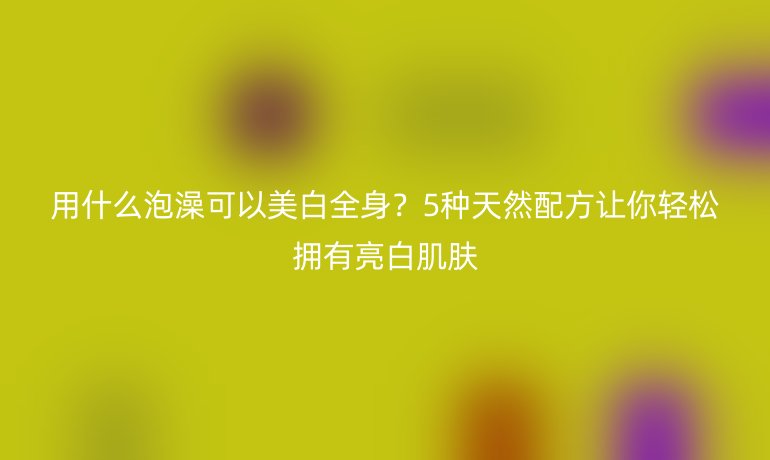 用什么泡澡可以美白全身?5种天然配方让你轻松拥有亮白肌肤