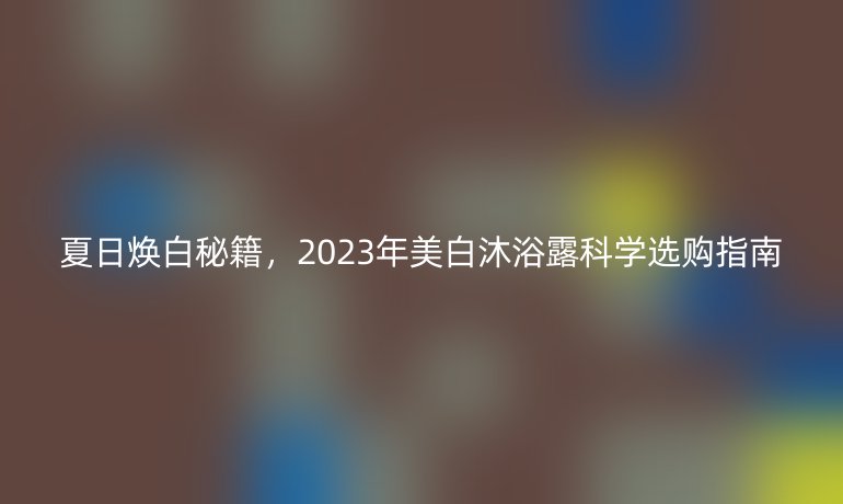 夏日焕白秘籍，2023年美白沐浴露科学选购指南