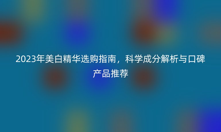 2023年美白精华选购指南,科学成分解析与口碑产品推荐