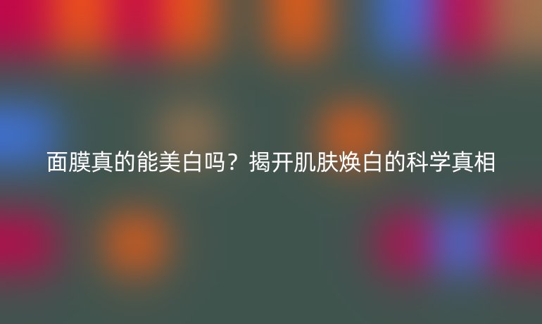 面膜真的能美白吗？揭开肌肤焕白的科学真相