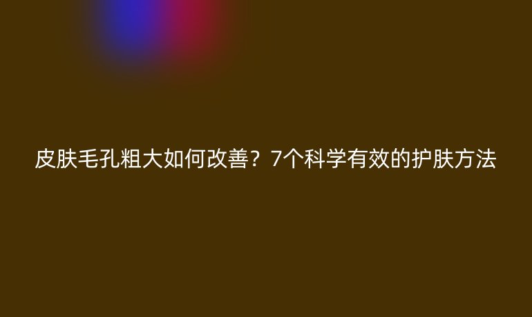 皮肤毛孔粗大如何改善？7个科学有效的护肤方法