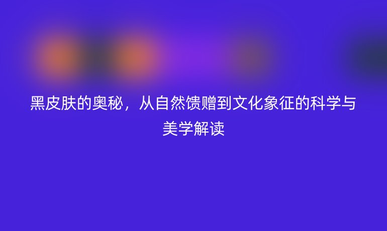 黑皮肤的奥秘，从自然馈赠到文化象征的科学与美学解读