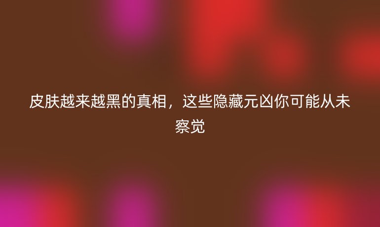 皮肤越来越黑的真相，这些隐藏元凶你可能从未察觉