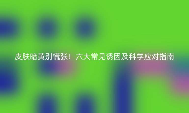 皮肤暗黄别慌张！六大常见诱因及科学应对指南