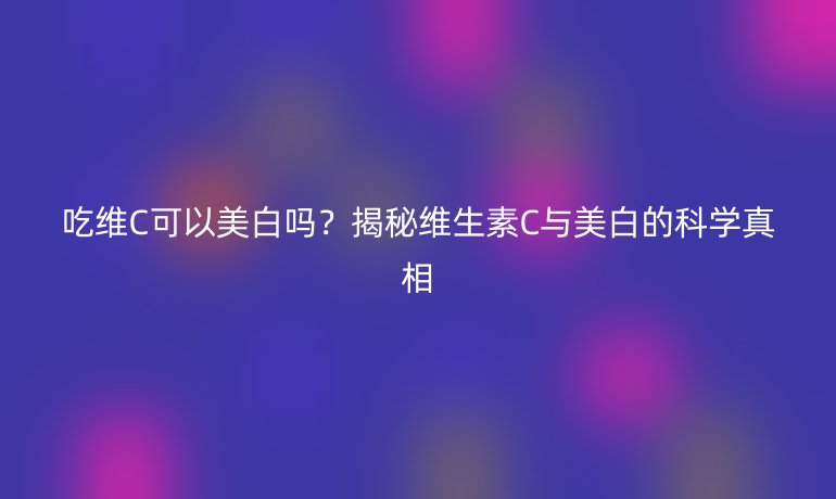 吃维C可以美白吗？揭秘维生素C与美白的科学真相