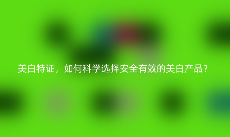 美白特证，如何科学选择安全有效的美白产品？
