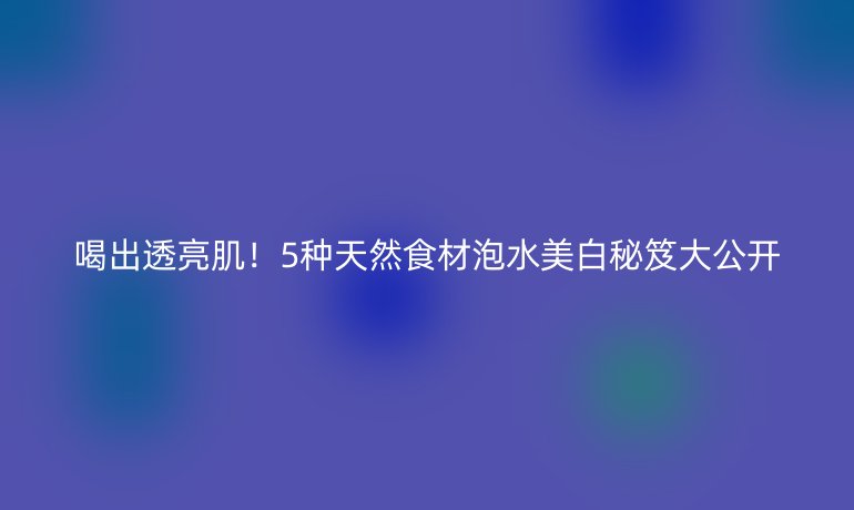喝出透亮肌！5种天然食材泡水美白秘笈大公开