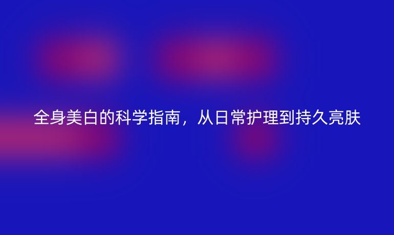 全身美白的科学指南，从日常护理到持久亮肤