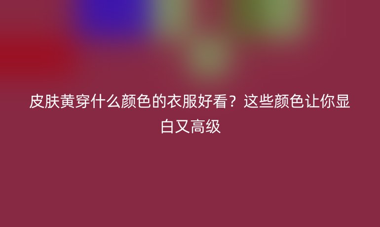 皮肤黄穿什么颜色的衣服好看？这些颜色让你显白又高级
