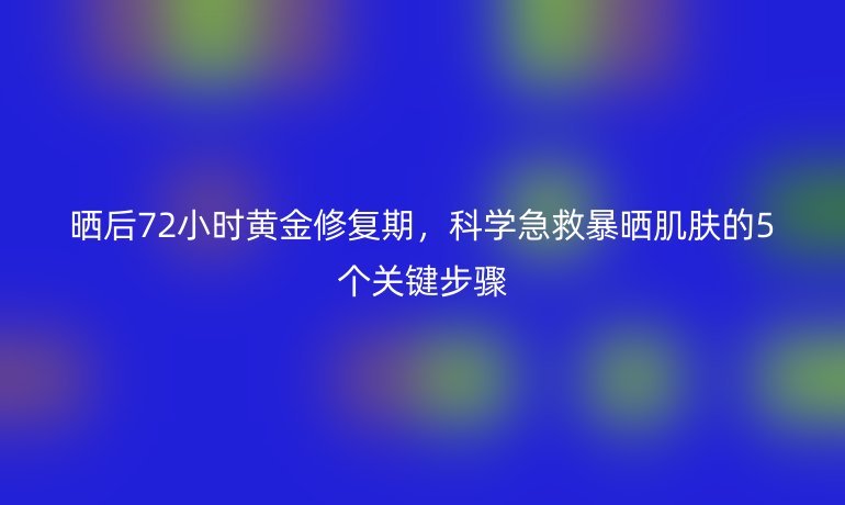 晒后72小时黄金修复期，科学急救暴晒肌肤的5个关键步骤
