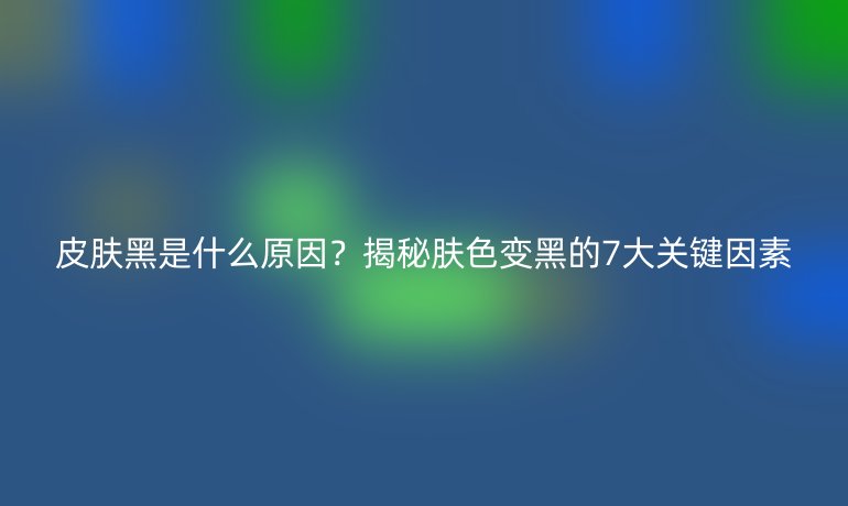 皮肤黑是什么原因？揭秘肤色变黑的7大关键因素
