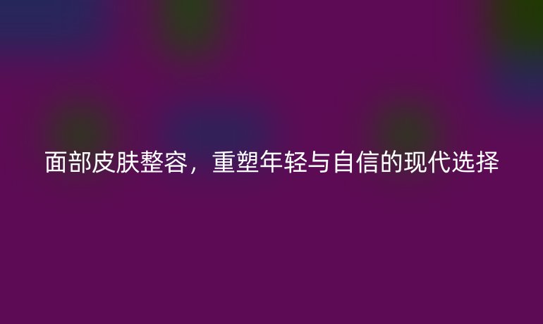 面部皮肤整容，重塑年轻与自信的现代选择