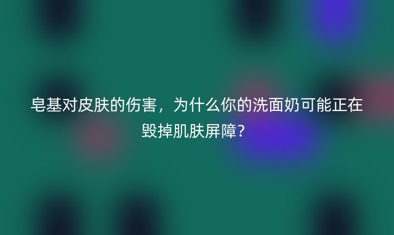 皂基对皮肤的伤害，为什么你的洗面奶可能正在毁掉肌肤屏障？