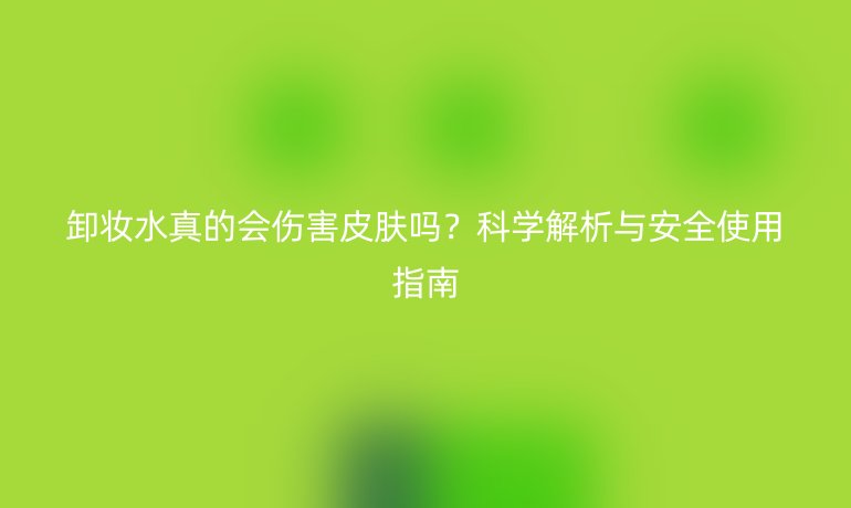 卸妆水真的会伤害皮肤吗？科学解析与安全使用指南