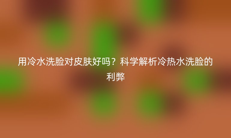 用冷水洗脸对皮肤好吗？科学解析冷热水洗脸的利弊
