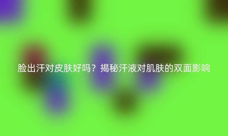 脸出汗对皮肤好吗？揭秘汗液对肌肤的双面影响