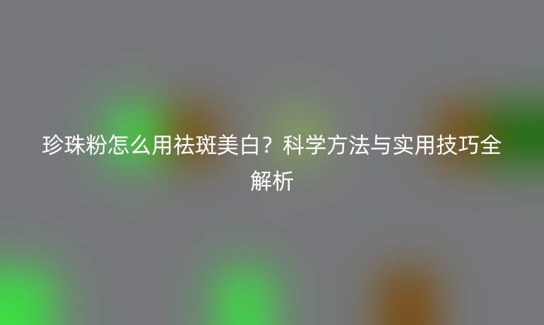 珍珠粉怎么用祛斑美白？科学方法与实用技巧全解析