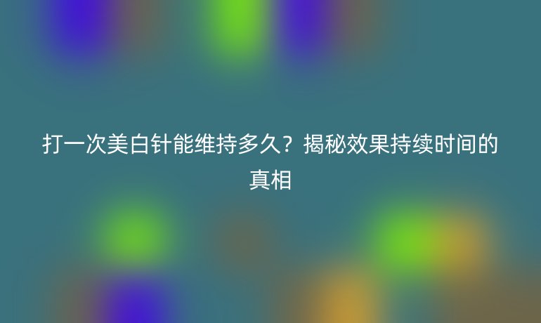 打一次美白针能维持多久？揭秘效果持续时间的真相