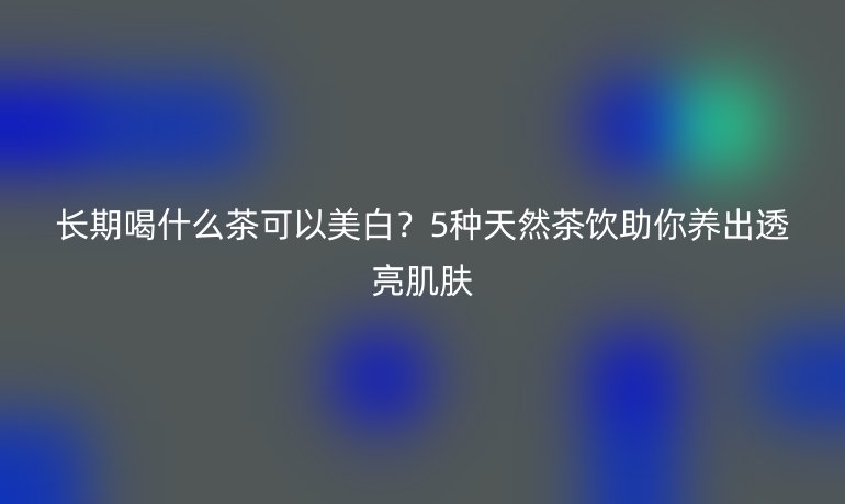 长期喝什么茶可以美白？5种天然茶饮助你养出透亮肌肤
