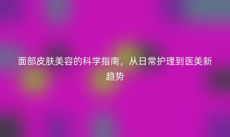面部皮肤美容的科学指南，从日常护理到医美新趋势