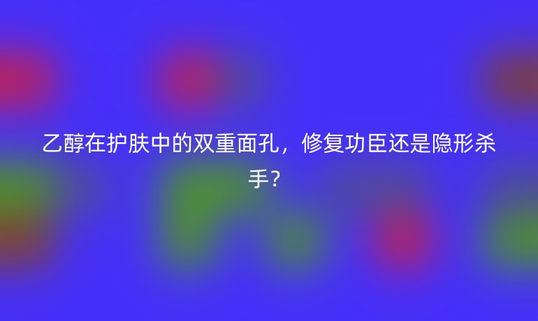 乙醇在护肤中的双重面孔，修复功臣还是隐形杀手？