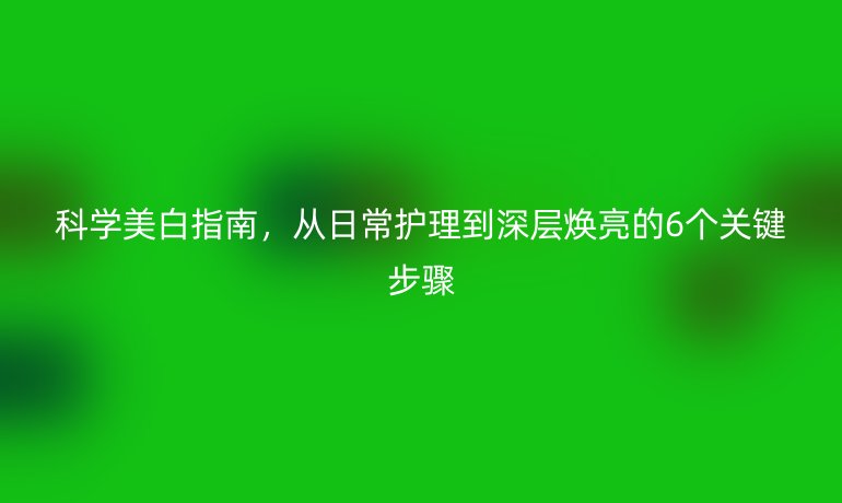 科学美白指南，从日常护理到深层焕亮的6个关键步骤