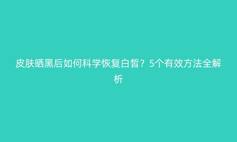 皮肤晒黑后如何科学恢复白皙？5个有效方法全解析