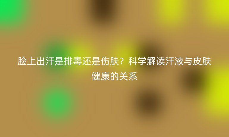 脸上出汗是排毒还是伤肤？科学解读汗液与皮肤健康的关系