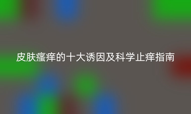 皮肤瘙痒的十大诱因及科学止痒指南