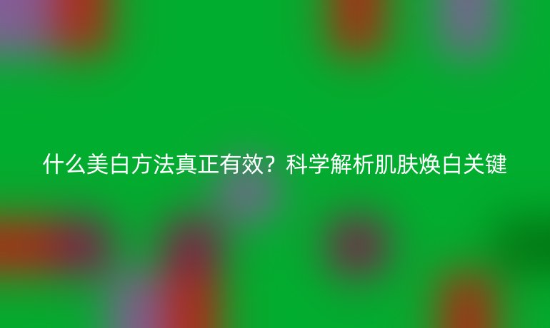什么美白方法真正有效？科学解析肌肤焕白关键