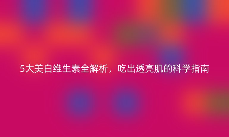 5大美白维生素全解析，吃出透亮肌的科学指南
