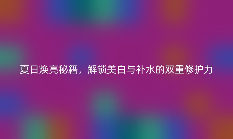 夏日焕亮秘籍，解锁美白与补水的双重修护力
