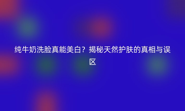 纯牛奶洗脸真能美白？揭秘天然护肤的真相与误区