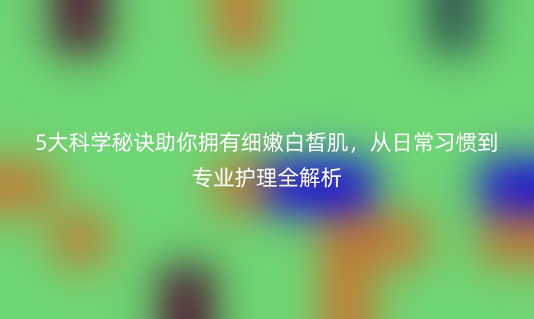 5大科学秘诀助你拥有细嫩白皙肌，从日常习惯到专业护理全解析