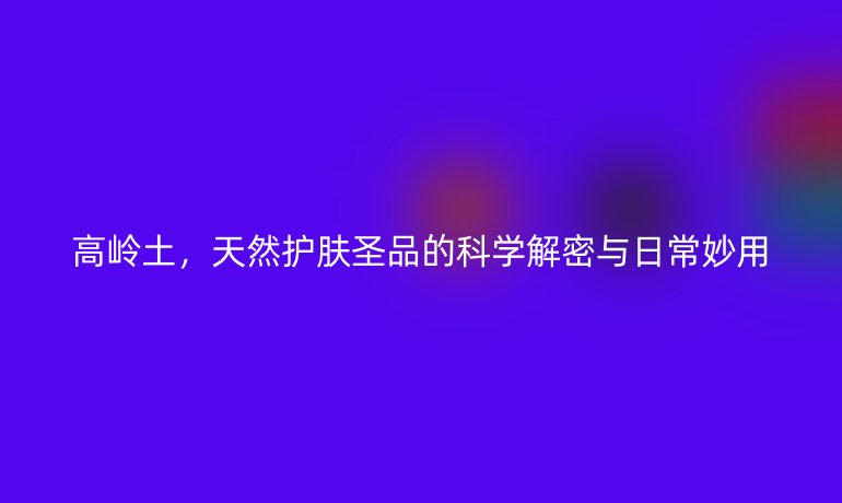 高岭土，天然护肤圣品的科学解密与日常妙用