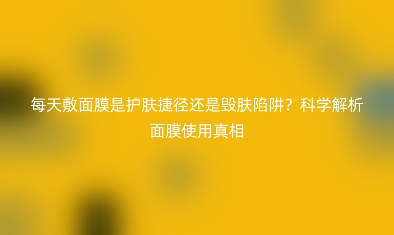 每天敷面膜是护肤捷径还是毁肤陷阱？科学解析面膜使用真相
