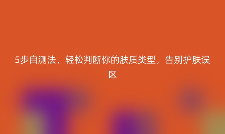 5步自测法，轻松判断你的肤质类型，告别护肤误区