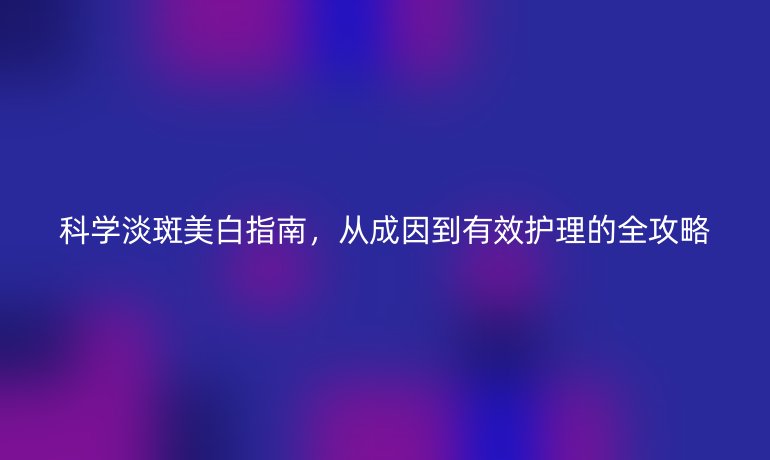 科学淡斑美白指南，从成因到有效护理的全攻略