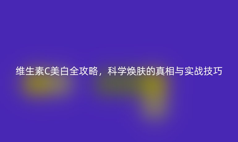 维生素C美白全攻略，科学焕肤的真相与实战技巧