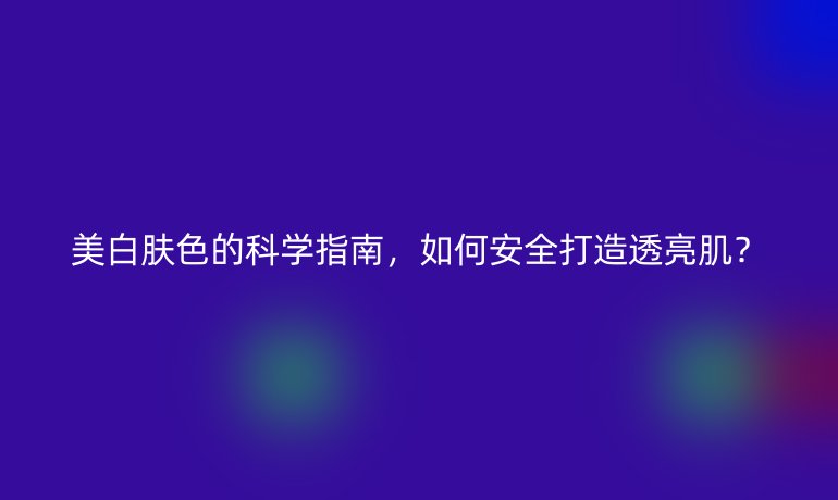 美白肤色的科学指南，如何安全打造透亮肌？