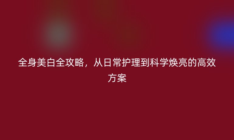 全身美白全攻略，从日常护理到科学焕亮的高效方案